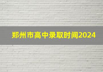 郑州市高中录取时间2024