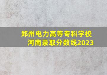 郑州电力高等专科学校河南录取分数线2023