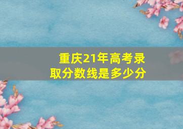 重庆21年高考录取分数线是多少分