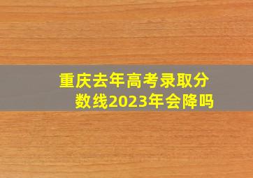 重庆去年高考录取分数线2023年会降吗