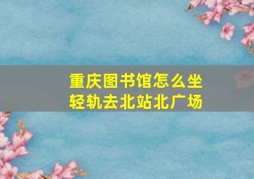 重庆图书馆怎么坐轻轨去北站北广场