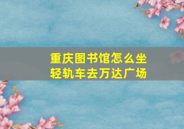 重庆图书馆怎么坐轻轨车去万达广场