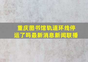 重庆图书馆轨道环线停运了吗最新消息新闻联播