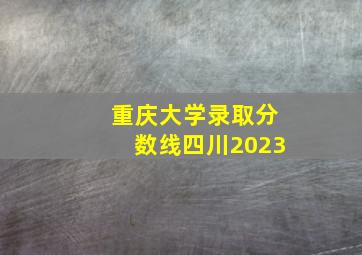 重庆大学录取分数线四川2023