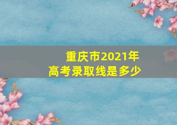 重庆市2021年高考录取线是多少