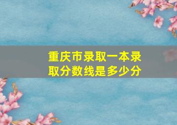 重庆市录取一本录取分数线是多少分