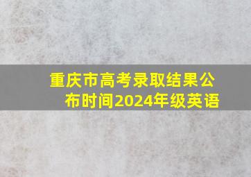 重庆市高考录取结果公布时间2024年级英语