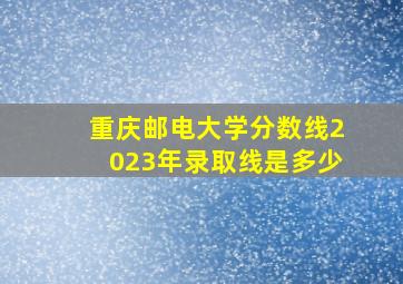 重庆邮电大学分数线2023年录取线是多少