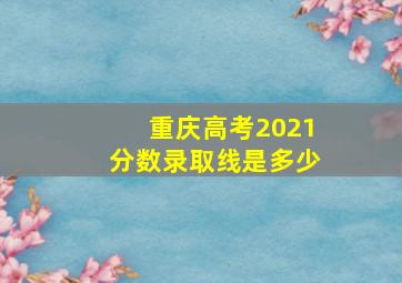 重庆高考2021分数录取线是多少