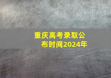 重庆高考录取公布时间2024年