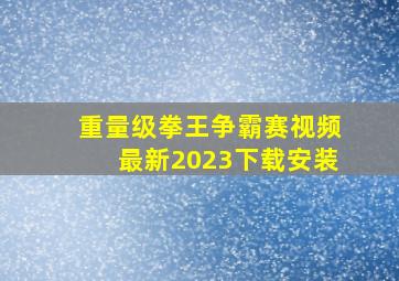 重量级拳王争霸赛视频最新2023下载安装