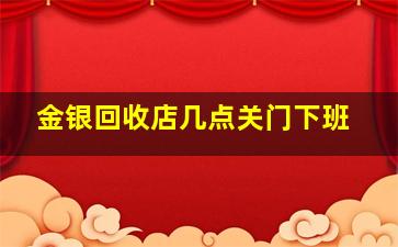 金银回收店几点关门下班