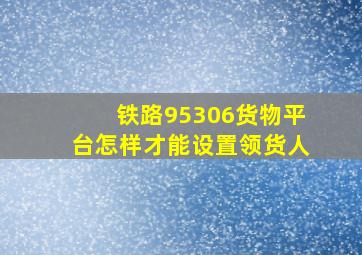 铁路95306货物平台怎样才能设置领货人