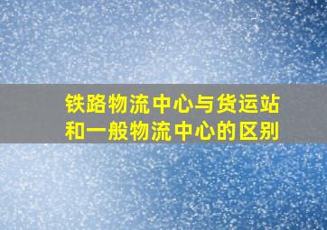 铁路物流中心与货运站和一般物流中心的区别