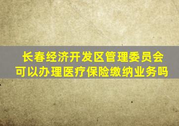 长春经济开发区管理委员会可以办理医疗保险缴纳业务吗