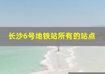 长沙6号地铁站所有的站点