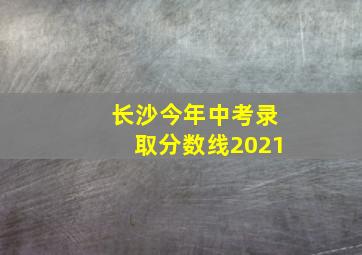 长沙今年中考录取分数线2021