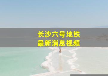 长沙六号地铁最新消息视频