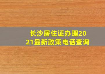 长沙居住证办理2021最新政策电话查询