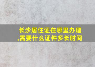 长沙居住证在哪里办理,需要什么证件多长时间