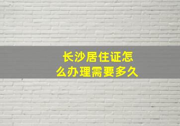 长沙居住证怎么办理需要多久