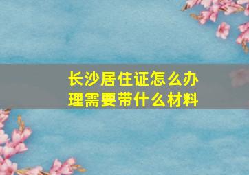 长沙居住证怎么办理需要带什么材料