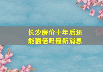 长沙房价十年后还能翻倍吗最新消息