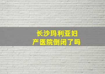 长沙玛利亚妇产医院倒闭了吗