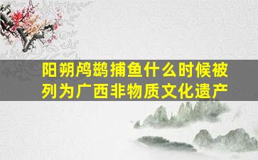 阳朔鸬鹚捕鱼什么时候被列为广西非物质文化遗产