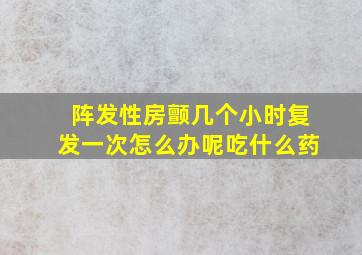 阵发性房颤几个小时复发一次怎么办呢吃什么药