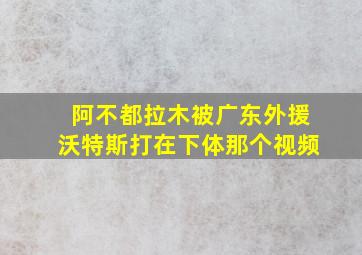 阿不都拉木被广东外援沃特斯打在下体那个视频