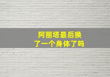 阿丽塔最后换了一个身体了吗