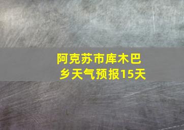 阿克苏市库木巴乡天气预报15天