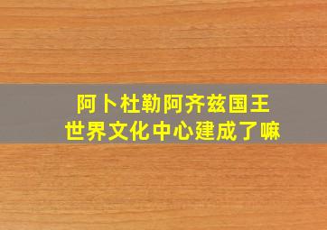 阿卜杜勒阿齐兹国王世界文化中心建成了嘛