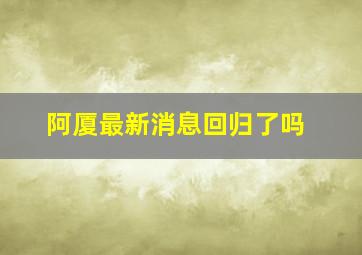 阿厦最新消息回归了吗