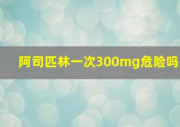 阿司匹林一次300mg危险吗