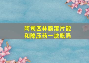 阿司匹林肠溶片能和降压药一块吃吗