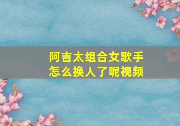 阿吉太组合女歌手怎么换人了呢视频