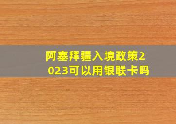 阿塞拜疆入境政策2023可以用银联卡吗