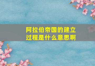 阿拉伯帝国的建立过程是什么意思啊