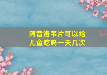 阿昔洛韦片可以给儿童吃吗一天几次