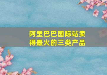 阿里巴巴国际站卖得最火的三类产品