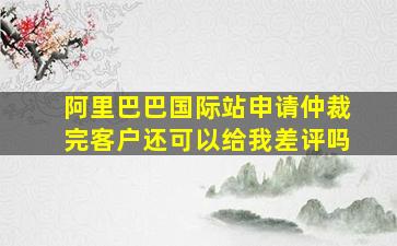 阿里巴巴国际站申请仲裁完客户还可以给我差评吗