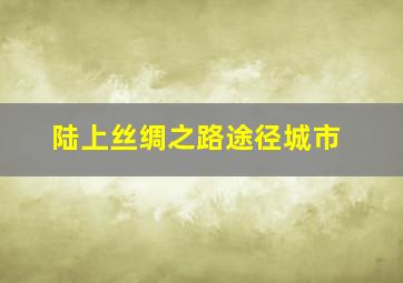 陆上丝绸之路途径城市