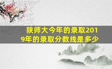 陕师大今年的录取2019年的录取分数线是多少