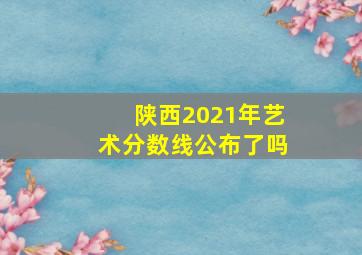 陕西2021年艺术分数线公布了吗