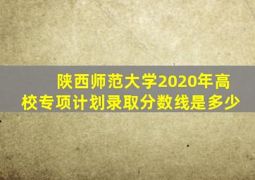 陕西师范大学2020年高校专项计划录取分数线是多少