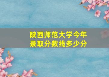 陕西师范大学今年录取分数线多少分