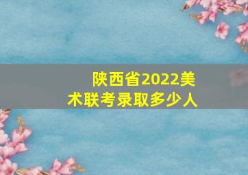 陕西省2022美术联考录取多少人