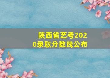 陕西省艺考2020录取分数线公布